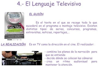 EL GUIÓN
Es el texto en el que se recoge todo lo que
sucederá en el programa o montaje televisivo. Existen
distintos tipos: de series, concursos, programas,
entrevistas, noticias, reportajes,…
LA REALIZACIÓN
- combina los planos de la narración para
que se entienda
- decide dónde se colocan las cámaras
- crea un ritmo audiovisual para
mantener la atención.
4.- El Lenguaje Televisivo
Es en TV como la dirección en el cine. El realizador:
 