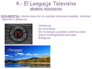 DOCUMENTAL: intenta describir la realidad intentando enseñar, informar,
describir o denunciar.
GÉNEROS TELEVISIVOS
4.- El Lenguaje Televisivo
- Históricos
- De naturaleza
- De tecnología y grandes construcciones
- Sobre investigaciones policiales
- Biológicos
 
