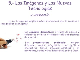 LA INFOGRAFÍA
-Los esquemas descriptivos: a través de dibujos y
fotografías resaltan los aspectos más significativos
de la noticia.
- Las presentaciones multimedia: integran
diferentes medios infográficos como gráficos
interactivos, textos, imágenes estáticas y en
movimiento, en dos y tres dimensiones, audio y video.
5.- Las Imágenes y Las Nuevas
Tecnologías
Es un sistema que emplea medios informáticos para la creación o
manipulación de imágenes.
 