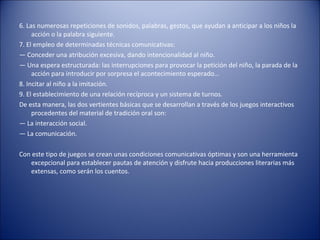 6. Las numerosas repeticiones de sonidos, palabras, gestos, que ayudan a anticipar a los niños la
     acción o la palabra siguiente.
7. El empleo de determinadas técnicas comunicativas:
— Conceder una atribución excesiva, dando intencionalidad al niño.
— Una espera estructurada: las interrupciones para provocar la petición del niño, la parada de la
     acción para introducir por sorpresa el acontecimiento esperado…
8. Incitar al niño a la imitación.
9. El establecimiento de una relación recíproca y un sistema de turnos.
De esta manera, las dos vertientes básicas que se desarrollan a través de los juegos interactivos
     procedentes del material de tradición oral son:
— La interacción social.
— La comunicación.

Con este tipo de juegos se crean unas condiciones comunicativas óptimas y son una herramienta
   excepcional para establecer pautas de atención y disfrute hacia producciones literarias más
   extensas, como serán los cuentos.
 