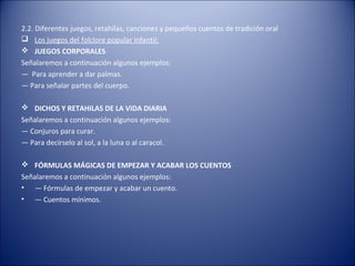 2.2. Diferentes juegos, retahílas, canciones y pequeños cuentos de tradición oral
 Los juegos del folclore popular infantil:
 JUEGOS CORPORALES
Señalaremos a continuación algunos ejemplos:
— Para aprender a dar palmas.
— Para señalar partes del cuerpo.

 DICHOS Y RETAHILAS DE LA VIDA DIARIA
Señalaremos a continuación algunos ejemplos:
— Conjuros para curar.
— Para decírselo al sol, a la luna o al caracol.

 FÓRMULAS MÁGICAS DE EMPEZAR Y ACABAR LOS CUENTOS
Señalaremos a continuación algunos ejemplos:
• — Fórmulas de empezar y acabar un cuento.
• — Cuentos mínimos.
 
