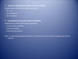  JUEGOS Y CANCIONES DE CORRO, DE CALLE Y BAILES
Señalaremos a continuación algunos ejemplos:
— De corro.
— De perseguirse.
— De esconderse.

 CANCIONES DEL FOLCLORE POPULAR INFANTIL
Señalaremos a continuación algunos ejemplos:
— Cuentos sobre animales.
— Cuentos cantados.
— Canciones para dormir

Nota. A continuación podemos elaborar un fichero de recursos donde recojamos este tipo de
   material
 