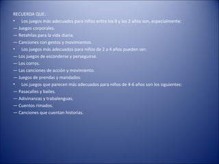 RECUERDA QUE:
• Los juegos más adecuados para niños entre los 0 y los 2 años son, especialmente:
— Juegos corporales.
— Retahílas para la vida diaria.
— Canciones con gestos y movimientos.
• Los juegos más adecuados para niños de 2 a 4 años pueden ser:
— Los juegos de esconderse y perseguirse.
— Los corros.
— Las canciones de acción y movimiento.
— Juegos de prendas y mandados.
• Los juegos que parecen más adecuados para niños de 4-6 años son los siguientes:
— Pasacalles y bailes.
— Adivinanzas y trabalenguas.
— Cuentos rimados.
— Canciones que cuentan historias.
 