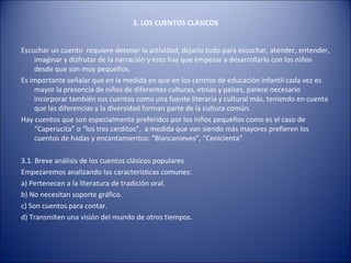 3. LOS CUENTOS CLÁSICOS


Escuchar un cuento requiere detener la actividad, dejarlo todo para escuchar, atender, entender,
    imaginar y disfrutar de la narración y esto hay que empezar a desarrollarlo con los niños
    desde que son muy pequeños.
Es importante señalar que en la medida en que en los centros de educación infantil cada vez es
    mayor la presencia de niños de diferentes culturas, etnias y países, parece necesario
    incorporar también sus cuentos como una fuente literaria y cultural más, teniendo en cuenta
    que las diferencias y la diversidad forman parte de la cultura común.
Hay cuentos que son especialmente preferidos por los niños pequeños como es el caso de
    “Caperucita” o “los tres cerditos”, a medida que van siendo más mayores prefieren los
    cuentos de hadas y encantamientos: “Blancanieves”, “Cenicienta”

3.1. Breve análisis de los cuentos clásicos populares
Empezaremos analizando las características comunes:
a) Pertenecen a la literatura de tradición oral.
b) No necesitan soporte gráfico.
c) Son cuentos para contar.
d) Transmiten una visión del mundo de otros tiempos.
 