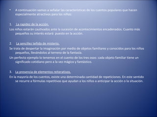 •   A continuación vamos a señalar las características de los cuentos populares que hacen
    especialmente atractivos para los niños:

1. La rapidez de la acción.
Los niños estarán cautivados ante la sucesión de acontecimientos encadenados. Cuanto más
    pequeños su interés estará puesto en la acción.

2. La sencillez teñida de misterio.
Se trata de despertar la imaginación por medio de objetos familiares y conocidos para los niños
     pequeños, llevándolos al terreno de la fantasía.
Un perfecto ejemplo lo tenemos en el cuento de los tres osos: cada objeto familiar tiene un
     significado cotidiano pero a la vez mágico y fantástico.

3. La presencia de elementos reiterativos.
En la mayoría de los cuentos, existe una determinada cantidad de repeticiones. En este sentido
    se recurre a fórmulas repetitivas que ayudan a los niños a anticipar la acción o la situación.
 
