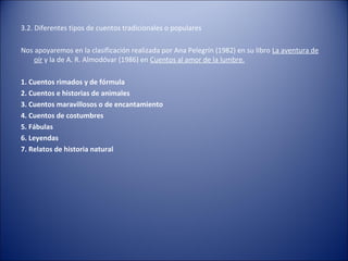 3.2. Diferentes tipos de cuentos tradicionales o populares

Nos apoyaremos en la clasificación realizada por Ana Pelegrín (1982) en su libro La aventura de
    oír y la de A. R. Almodóvar (1986) en Cuentos al amor de la lumbre.

1. Cuentos rimados y de fórmula
2. Cuentos e historias de animales
3. Cuentos maravillosos o de encantamiento
4. Cuentos de costumbres
5. Fábulas
6. Leyendas
7. Relatos de historia natural
 