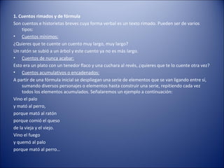 1. Cuentos rimados y de fórmula
Son cuentos e historietas breves cuya forma verbal es un texto rimado. Pueden ser de varios
    tipos:
• Cuentos mínimos:
¿Quieres que te cuente un cuento muy largo, muy largo?
Un ratón se subió a un árbol y este cuento ya no es más largo.
• Cuentos de nunca acabar:
Esto era un plato con un tenedor flaco y una cuchara al revés, ¿quieres que te lo cuente otra vez?
• Cuentos acumulativos o encadenados:
A partir de una fórmula inicial se despliegan una serie de elementos que se van ligando entre sí,
    sumando diversos personajes o elementos hasta construir una serie, repitiendo cada vez
    todos los elementos acumulados. Señalaremos un ejemplo a continuación:
Vino el palo
y mató al perro,
porque mató al ratón
porque comió el queso
de la vieja y el viejo.
Vino el fuego
y quemó al palo
porque mató al perro…
 