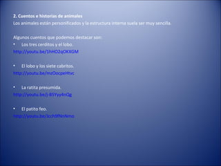 2. Cuentos e historias de animales
Los animales están personificados y la estructura interna suela ser muy sencilla.

Algunos cuentos que podemos destacar son:
• Los tres cerditos y el lobo.
http://youtu.be/1hHO2qOKXGM

•   El lobo y los siete cabritos.
http://youtu.be/mzOocpeHtvc

•   La ratita presumida.
http://youtu.be/j-B5Yyy4nQg

•   El patito feo.
http://youtu.be/Jcch9fNnNmo
 