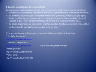 3. Cuentos maravillosos o de encantamiento
Son los cuentos tradicionales en los que aparecen una serie de elementos que los identifican,
    aunque existan diferencias importantes entre ellos. Estos elementos comunes se refieren a:
• La existencia de personajes y elementos maravillosos (princesas, príncipes, brujas, ogros,
    hadas, castillo…) y a otros personajes con un papel claramente diferenciado (el héroe, el
    agresor, el que sufre y es recompensado, el hermano menor, la cruel madrastra…).
• La acción. (superación de obstáculos y engaños, pruebas de astucia, encantamientos… etc..)
• Al desenlace. En su mayoría, el desenlace suele ser feliz.

Entre los cuentos maravillosos o de encantamiento figuran títulos clásicos como:
 “ “La Bella Durmiente,”
http://youtu.be/FABHSHJN5xo
“La Princesa y el guisante”,
http://youtu.be/ajY55zYuRTc            http://youtu.be/BfEYK2VUHew
“Hansel y Gretel”,
http://youtu.be/ZxEEw8Jsm3k
“Piel de asno.
http://youtu.be/fgwK7mOvCQk
 