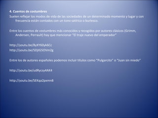 4. Cuentos de costumbres
Suelen reflejar los modos de vida de las sociedades de un determinado momento y lugar y con
    frecuencia están contados con un tono satírico o burlesco.

Entre los cuentos de costumbres más conocidos y recogidos por autores clásicos (Grimm,
    Andersen, Perrault) hay que mencionar “El traje nuevo del emperador”

http://youtu.be/8yXY60yk6Cc
http://youtu.be/5DjIG5OVm2g

Entre los de autores españoles podemos incluir títulos como “Pulgarcito” o “Juan sin miedo”

http://youtu.be/udRycsy4AK4

http://youtu.be/SEKqa2pxmn8
 