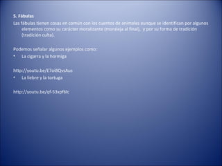 5. Fábulas
Las fábulas tienen cosas en común con los cuentos de animales aunque se identifican por algunos
     elementos como su carácter moralizante (moraleja al final), y por su forma de tradición
     (tradición culta).

Podemos señalar algunos ejemplos como:
• La cigarra y la hormiga

http://youtu.be/E7oi8QvsAus
• La liebre y la tortuga

http://youtu.be/qf-53xpf6lc
 