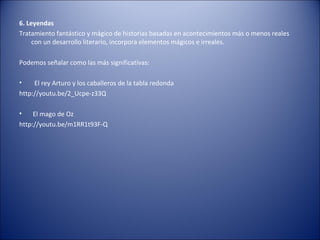 6. Leyendas
Tratamiento fantástico y mágico de historias basadas en acontecimientos más o menos reales
     con un desarrollo literario, incorpora elementos mágicos e irreales.

Podemos señalar como las más significativas:

•    El rey Arturo y los caballeros de la tabla redonda
http://youtu.be/2_Ucpe-z33Q

•    El mago de Oz
http://youtu.be/m1RR1t93F-Q
 