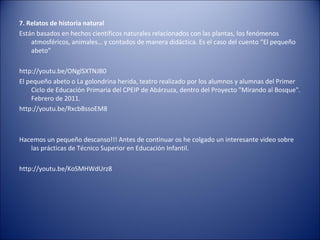 7. Relatos de historia natural
Están basados en hechos científicos naturales relacionados con las plantas, los fenómenos
    atmosféricos, animales… y contados de manera didáctica. Es el caso del cuento “El pequeño
    abeto”

http://youtu.be/ONglSXTNJB0
El pequeño abeto o La golondrina herida, teatro realizado por los alumnos y alumnas del Primer
    Ciclo de Educación Primaria del CPEIP de Abárzuza, dentro del Proyecto "Mirando al Bosque".
    Febrero de 2011.
http://youtu.be/RxcbBssoEM8



Hacemos un pequeño descanso!!! Antes de continuar os he colgado un interesante video sobre
   las prácticas de Técnico Superior en Educación Infantil.

http://youtu.be/KoSMHWdUrz8
 