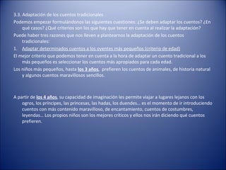 3.3. Adaptación de los cuentos tradicionales
Podemos empezar formulándonos las siguientes cuestiones: ¿Se deben adaptar los cuentos? ¿En
     qué casos? ¿Qué criterios son los que hay que tener en cuenta al realizar la adaptación?
Puede haber tres razones que nos lleven a plantearnos la adaptación de los cuentos
     tradicionales:
1. Adaptar determinados cuentos a los oyentes más pequeños (criterio de edad)
El mejor criterio que podemos tener en cuenta a la hora de adaptar un cuento tradicional a los
     más pequeños es seleccionar los cuentos más apropiados para cada edad.
Los niños más pequeños, hasta los 3 años, prefieren los cuentos de animales, de historia natural
     y algunos cuentos maravillosos sencillos.



A partir de los 4 años, su capacidad de imaginación les permite viajar a lugares lejanos con los
    ogros, los príncipes, las princesas, las hadas, los duendes… es el momento de ir introduciendo
    cuentos con más contenido maravilloso, de encantamiento, cuentos de costumbres,
    leyendas… Los propios niños son los mejores críticos y ellos nos irán diciendo qué cuentos
    prefieren.
 