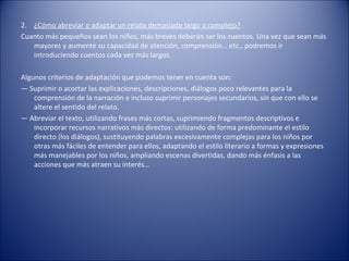 2. ¿Cómo abreviar o adaptar un relato demasiado largo o complejo?
Cuanto más pequeños sean los niños, más breves deberán ser los cuentos. Una vez que sean más
   mayores y aumente su capacidad de atención, comprensión… etc., podremos ir
   introduciendo cuentos cada vez más largos.

Algunos criterios de adaptación que podemos tener en cuenta son:
— Suprimir o acortar las explicaciones, descripciones, diálogos poco relevantes para la
    comprensión de la narración e incluso suprimir personajes secundarios, sin que con ello se
    altere el sentido del relato.
— Abreviar el texto, utilizando frases más cortas, suprimiendo fragmentos descriptivos e
    incorporar recursos narrativos más directos: utilizando de forma predominante el estilo
    directo (los diálogos), sustituyendo palabras excesivamente complejas para los niños por
    otras más fáciles de entender para ellos, adaptando el estilo literario a formas y expresiones
    más manejables por los niños, ampliando escenas divertidas, dando más énfasis a las
    acciones que más atraen su interés…
 