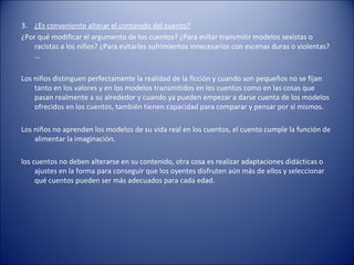 3. ¿Es conveniente alterar el contenido del cuento?
¿Por qué modificar el argumento de los cuentos? ¿Para evitar transmitir modelos sexistas o
    racistas a los niños? ¿Para evitarles sufrimientos innecesarios con escenas duras o violentas?
    …

Los niños distinguen perfectamente la realidad de la ficción y cuando son pequeños no se fijan
    tanto en los valores y en los modelos transmitidos en los cuentos como en las cosas que
    pasan realmente a su alrededor y cuando ya pueden empezar a darse cuenta de los modelos
    ofrecidos en los cuentos, también tienen capacidad para comparar y pensar por sí mismos.

Los niños no aprenden los modelos de su vida real en los cuentos, el cuento cumple la función de
    alimentar la imaginación.

los cuentos no deben alterarse en su contenido, otra cosa es realizar adaptaciones didácticas o
     ajustes en la forma para conseguir que los oyentes disfruten aún más de ellos y seleccionar
     qué cuentos pueden ser más adecuados para cada edad.
 