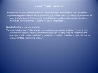 4. CÓMO CONTAR UN CUENTO

La mayoría de los niños prefiere que se les cuente un cuento a mirarlo ellos solos en un libro.
Lo que más les gratifica es la situación placentera que supone contar un cuento: (la posibilidad de
    tener al adulto junto a él, el contacto físico, los juegos con la voz, la sorpresa, el misterio
    mantenido con un silencio y la espera, los gestos exagerados … )

Rodari reflexiona al respecto y señala:
”No podemos decir que el niño, al pedir un segundo cuento, una vez acabado el primero, esté
   realmente interesado, o exclusivamente interesado en sus peripecias: tal vez sólo quiera
   prolongar lo más posible esa situación placentera, continuar teniendo a la madre junto a su
   cama, o sentada en el mismo sillón...”
 