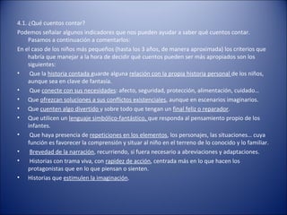 4.1. ¿Qué cuentos contar?
Podemos señalar algunos indicadores que nos pueden ayudar a saber qué cuentos contar.
     Pasamos a continuación a comentarlos:
En el caso de los niños más pequeños (hasta los 3 años, de manera aproximada) los criterios que
     habría que manejar a la hora de decidir qué cuentos pueden ser más apropiados son los
     siguientes:
•     Que la historia contada guarde alguna relación con la propia historia personal de los niños,
     aunque sea en clave de fantasía.
•     Que conecte con sus necesidades: afecto, seguridad, protección, alimentación, cuidado…
• Que ofrezcan soluciones a sus conflictos existenciales, aunque en escenarios imaginarios.
• Que cuenten algo divertido y sobre todo que tengan un final feliz o reparador.
• Que utilicen un lenguaje simbólico-fantástico, que responda al pensamiento propio de los
     infantes.
•     Que haya presencia de repeticiones en los elementos, los personajes, las situaciones… cuya
     función es favorecer la comprensión y situar al niño en el terreno de lo conocido y lo familiar.
•     Brevedad de la narración, recurriendo, si fuera necesario a abreviaciones y adaptaciones.
•     Historias con trama viva, con rapidez de acción, centrada más en lo que hacen los
     protagonistas que en lo que piensan o sienten.
• Historias que estimulen la imaginación.
 