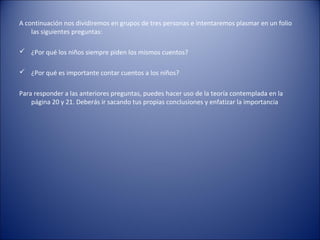 A continuación nos dividiremos en grupos de tres personas e intentaremos plasmar en un folio
    las siguientes preguntas:

 ¿Por qué los niños siempre piden los mismos cuentos?

 ¿Por qué es importante contar cuentos a los niños?


Para responder a las anteriores preguntas, puedes hacer uso de la teoría contemplada en la
    página 20 y 21. Deberás ir sacando tus propias conclusiones y enfatizar la importancia
 