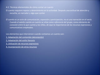 4.2. Técnicas elementales de cómo contar un cuento
El cuento requiere reposo y detenimiento en la actividad. Después una actitud de atención y
     escucha, un narrador y algo que contar

El cuento es un acto de comunicación, expresión y participación, no es una narración en el vacío.
     Cuando el adulto cuenta un cuento se sitúa como referencia del grupo, como elemento de
     conexión entre lo que cuenta y los niños, de aquí la importancia de los recursos expresivos y
     comunicativos empleados.

Los elementos que intervienen cuando contamos un cuento son:
1. Adaptación del contenido (abreviación)
2. Adaptación del estilo literario
3. Utilización de recursos expresivos
4. Incorporación de otros recursos
 