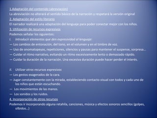 1.Adaptación del contenido (abreviación)
La abreviación no alterará el sentido básico de la narración y respetará la versión original
2. Adaptación del estilo literario
El narrador realizará una adaptación del lenguaje para poder conectar mejor con los niños.
3. Utilización de recursos expresivos
Podemos señalar los siguientes:
I. Introducir elementos que den expresividad al lenguaje:
— Los cambios de entonación, del tono, en el volumen y en el timbre de voz.
— Uso de onomatopeyas, repeticiones, silencios y pausas para mantener el suspense, sorpresa…
— Cuidar el ritmo narrativo, evitando un ritmo excesivamente lento o demasiado rápido.
— Cuidar la duración de la narración. Una excesiva duración puede hacer perder el interés.

II. Utilizar otros recursos expresivos
— Los gestos exagerados de la cara.
— Jugar constantemente con la mirada, estableciendo contacto visual con todos y cada uno de
     los niños que están escuchando.
— Los movimientos de las manos.
— Los sonidos y los ruidos.
4. Incorporación de otros recursos
Podemos ir incorporando alguna retahíla, canciones, música y efectos sonoros sencillos (golpes,
     silbidos…)
 