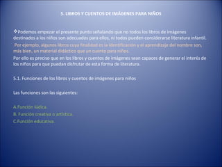 5. LIBROS Y CUENTOS DE IMÁGENES PARA NIÑOS


Podemos empezar el presente punto señalando que no todos los libros de imágenes
destinados a los niños son adecuados para ellos, ni todos pueden considerarse literatura infantil.
 Por ejemplo, algunos libros cuya finalidad es la identificación y el aprendizaje del nombre son,
más bien, un material didáctico que un cuento para niños.
Por ello es preciso que en los libros y cuentos de imágenes sean capaces de generar el interés de
los niños para que puedan disfrutar de esta forma de literatura.

5.1. Funciones de los libros y cuentos de imágenes para niños

Las funciones son las siguientes:

A.Función lúdica.
B. Función creativa o artística.
C.Función educativa.
 