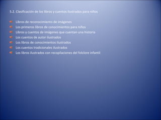 5.2. Clasificación de los libros y cuentos ilustrados para niños

    Libros de reconocimiento de imágenes
    Los primeros libros de conocimientos para niños
    Libros y cuentos de imágenes que cuentan una historia
    Los cuentos de autor ilustrados
    Los libros de conocimientos ilustrados
    Los cuentos tradicionales ilustrados
    Los libros ilustrados con recopilaciones del folclore infantil
 