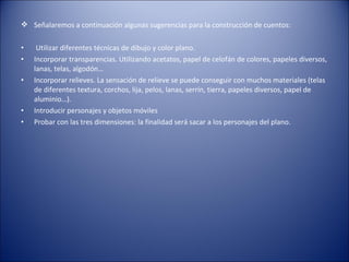  Señalaremos a continuación algunas sugerencias para la construcción de cuentos:

•    Utilizar diferentes técnicas de dibujo y color plano.
•   Incorporar transparencias. Utilizando acetatos, papel de celofán de colores, papeles diversos,
    lanas, telas, algodón…
•   Incorporar relieves. La sensación de relieve se puede conseguir con muchos materiales (telas
    de diferentes textura, corchos, lija, pelos, lanas, serrín, tierra, papeles diversos, papel de
    aluminio…).
•   Introducir personajes y objetos móviles
•   Probar con las tres dimensiones: la finalidad será sacar a los personajes del plano.
 