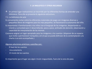 7. LA BIBLIOTECA Y OTROS RECURSOS

 En primer lugar realizaremos un recorrido por las diferentes formas de entender una
     biblioteca. Para ello se presenta la siguiente estructura.
7.1. La biblioteca de aula
Es conveniente contar entre los diferentes materiales de juego con imágenes diversas y
     pequeños libros de imágenes para los más pequeños. Se favorecerá la autonomía del niño.
Es importante ir familiarizando a los niños con el lenguaje de las imágenes, despertando su
     interés y curiosidad para ir desarrollando, poco a poco, actitudes de atención, observación y
     capacidad de interpretación de las mismas.
Conviene asignar un lugar apropiado para las imágenes y los cuentos: (disponer de un espacio
     que invite a permanecer tranquilos y en el que se pueda disfrutar de la contemplación y la
     charla si se está acompañado.)

Algunas soluciones prácticas y sencillas son:
- El baúl de los cuentos
-   Una estantería
-   El rincón de los cuentos

Es importante que el lugar sea algún rincón resguardado, fuera de la zona de paso.
 