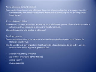 7.2. La biblioteca del centro infantil
Es conveniente contar con una biblioteca de centro, disponiendo así de una mayor extensión y
     variedad tanto de cuentos y libros como de material audiovisual para ver en una pantalla
     todos juntos.

7.3. La biblioteca pública
Es necesario conocer y aprender a aprovechar las posibilidades que nos ofrece el entorno social y
     cultural próximo, en cuanto al acceso a la literatura infantil.
¡Se puede organizar una salida a la biblioteca!

7.4. Otros recursos
Existen también otros recursos externos a la escuela que pueden suponer otras fuentes de
     literatura infantil viva.
En este sentido será muy importante la colaboración y la participación de los padres y de las
     familias de los niños. Algunas sugerencias son:

-   El taller de cuentos y canciones
-   Los cuentos inventados por las familias
-   El libro viajero
-   El cuentacuentos
 