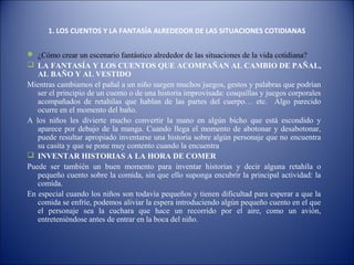 1. LOS CUENTOS Y LA FANTASÍA ALREDEDOR DE LAS SITUACIONES COTIDIANAS


 ¿Cómo crear un escenario fantástico alrededor de las situaciones de la vida cotidiana?
 LA FANTASÍA Y LOS CUENTOS QUE ACOMPAÑAN AL CAMBIO DE PAÑAL,
   AL BAÑO Y AL VESTIDO
Mientras cambiamos el pañal a un niño surgen muchos juegos, gestos y palabras que podrían
   ser el principio de un cuento o de una historia improvisada: cosquillas y juegos corporales
   acompañados de retahílas que hablan de las partes del cuerpo… etc. Algo parecido
   ocurre en el momento del baño.
A los niños les divierte mucho convertir la mano en algún bicho que está escondido y
   aparece por debajo de la manga. Cuando llega el momento de abotonar y desabotonar,
   puede resultar apropiado inventarse una historia sobre algún personaje que no encuentra
   su casita y que se pone muy contento cuando la encuentra
 INVENTAR HISTORIAS A LA HORA DE COMER
Puede ser también un buen momento para inventar historias y decir alguna retahíla o
   pequeño cuento sobre la comida, sin que ello suponga encubrir la principal actividad: la
   comida.
En especial cuando los niños son todavía pequeños y tienen dificultad para esperar a que la
   comida se enfríe, podemos aliviar la espera introduciendo algún pequeño cuento en el que
   el personaje sea la cuchara que hace un recorrido por el aire, como un avión,
   entreteniéndose antes de entrar en la boca del niño.
 