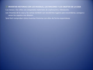  INVENTAR HISTORIAS CON LOS MUEBLES, LOS RINCONES Y LOS OBJETOS DE LA CASA
Las mesas y las sillas son estupendos materiales de exploración y fabulación.
Los rincones de la casa y las camas también son excelentes lugares para esconderse, aunque a
   veces los zapatos nos delaten.
Será fácil comprobar cómo inventan historias con ellos de forma espontánea.
 