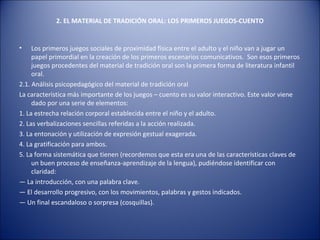 2. EL MATERIAL DE TRADICIÓN ORAL: LOS PRIMEROS JUEGOS-CUENTO


•    Los primeros juegos sociales de proximidad física entre el adulto y el niño van a jugar un
     papel primordial en la creación de los primeros escenarios comunicativos. Son esos primeros
     juegos procedentes del material de tradición oral son la primera forma de literatura infantil
     oral.
2.1. Análisis psicopedagógico del material de tradición oral
La característica más importante de los juegos – cuento es su valor interactivo. Este valor viene
     dado por una serie de elementos:
1. La estrecha relación corporal establecida entre el niño y el adulto.
2. Las verbalizaciones sencillas referidas a la acción realizada.
3. La entonación y utilización de expresión gestual exagerada.
4. La gratificación para ambos.
5. La forma sistemática que tienen (recordemos que esta era una de las características claves de
     un buen proceso de enseñanza-aprendizaje de la lengua), pudiéndose identificar con
     claridad:
— La introducción, con una palabra clave.
— El desarrollo progresivo, con los movimientos, palabras y gestos indicados.
— Un final escandaloso o sorpresa (cosquillas).
 