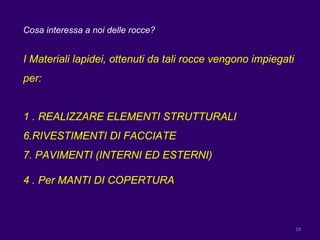 Cosa interessa a noi delle rocce? I Materiali lapidei, ottenuti da tali rocce vengono impiegati per: 1 . REALIZZARE ELEMENTI STRUTTURALI RIVESTIMENTI DI FACCIATE PAVIMENTI (INTERNI ED ESTERNI) 4 . Per MANTI DI COPERTURA 