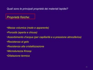 Quali sono le principali proprietà dei materiali lapidei? Proprietà fisiche: Massa volumica (reale e apparente) Porosità (aperta e chiusa) Assorbimento d’acqua (per capillarità e a pressione atmosferica) Resistenza al gelo Resistenza alla cristallizzazione Microdurezza Knoop Dilatazione termica 