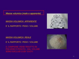 Massa volumica (reale e apparente) MASSA VOLUMICA  APPARENTE E’ IL RAPPORTO  PESO / VOLUME MASSA VOLUMICA  REALE E’ IL RAPPORTO  PESO / VOLUME IL CAMPIONE VIENE RIDOTTO IN POLVERE E PESATO.. DAL VOLUME SONO ESCLUSI COSI’ VUOTI  