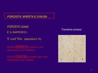 POROSITA’ APERTA E CHIUSA POROSITA’ (totale) E’ IL RAPPORTO : V  vuoti / V tot  (espressa in %) Si dice  APERTA   quando i pori comunicano con l’esterno  Si dice  CHIUSA   quando i pori non comunicano con l’esterni  Travertino romano 