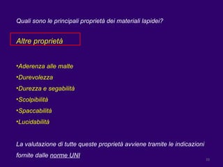 Quali sono le principali proprietà dei materiali lapidei? Altre proprietà Aderenza alle malte Durevolezza Durezza e segabilità Scolpibilità Spaccabilità Lucidabilità La valutazione di tutte queste proprietà avviene tramite le indicazioni fornite dalle  norme UNI 