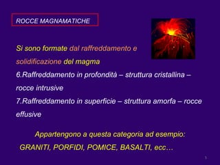 ROCCE MAGNAMATICHE Si sono formate  dal raffreddamento e  solidificazione  del magma  Raffreddamento in profondità – struttura cristallina – rocce intrusive Raffreddamento in superficie – struttura amorfa – rocce effusive Appartengono a questa categoria ad esempio: GRANITI, PORFIDI, POMICE, BASALTI, ecc… 