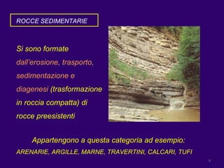 ROCCE SEDIMENTARIE Si sono formate  dall’erosione, trasporto, sedimentazione e diagenesi  (trasformazione in roccia compatta) di rocce preesistenti  Appartengono a questa categoria ad esempio: ARENARIE, ARGILLE, MARNE, TRAVERTINI, CALCARI, TUFI 