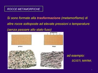 ROCCE METAMORFICHE Si sono formate alla  trasformazione  (metamorfismo) di altre rocce sottoposte ad elevate pressioni o temperature (senza passare allo stato fuso) ad esempio:  SCISTI, MARMI,  