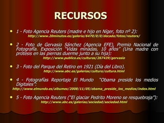 RECURSOS   1 - Foto Agencia Reuters (madre e hijo en Níger, foto nº 2): http://www.20minutos.es/galeria/6470/0/0/decada/fotos/reuters/ 2 - Foto de Gervasio Sánchez (Agencia EFE), Premio Nacional de Fotografía. Exposición “Vidas minadas, 10 años” (Una madre con prótesis en las piernas duerme junto a su hija): http://www.publico.es/culturas/267439/gervasio 3 - Foto del Parque del Retiro en 1921 (Día del Libro). http://www.abc.es/galerias/cultura/cultura.html 4 - Fotografías Reportaje El Mundo  “Obama preside los medios Digitales”: http://www.elmundo.es/albumes/2008/11/05/obama_preside_los_medios/index.html 5 - Foto Agencia Reuters (“El glaciar Pedrito Moreno se resquebraja”): http://www.abc.es/galerias/sociedad/sociedad.html 
