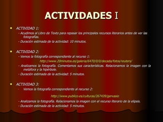 ACTIVIDADES  I ACTIVIDAD 1: - Acudimos al Libro de Texto para repasar los principales recursos literarios antes de ver las fotografías. - Duración estimada de la actividad: 10 minutos. ACTIVIDAD 2: - Vemos la fotografía correspondiente al recurso 1: http ://www.20minutos.es/galeria/6470/0/0/decada/fotos/reuters/ - Analizamos la fotografía. Comentamos sus características. Relacionamos la imagen con la  metáfora y la hipérbole. - Duración estimada de la actividad: 5 minutos. ACTIVIDAD 3: Vemos la fotografía correspondiente al recurso 2: http :// www.publico.es /culturas/267439/ gervasio   - Analizamos la fotografía. Relacionamos la imagen con el recurso literario de la elipsis. - Duración estimada de la actividad: 5 minutos. 