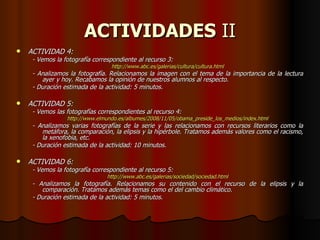 ACTIVIDADES  II ACTIVIDAD 4: - Vemos la fotografía correspondiente al recurso 3: http://www.abc.es/galerias/cultura/cultura.html - Analizamos la fotografía. Relacionamos la imagen con el tema de la importancia de la lectura ayer y hoy. Recabamos la opinión de nuestros alumnos al respecto. - Duración estimada de la actividad: 5 minutos. ACTIVIDAD 5: - Vemos las fotografías correspondientes al recurso 4: http://www.elmundo.es/albumes/2008/11/05/obama_preside_los_medios/index.html - Analizamos varias fotografías de la serie y las relacionamos con recursos literarios como la metáfora, la comparación, la elipsis y la hipérbole. Tratamos además valores como el racismo, la xenofobia, etc. - Duración estimada de la actividad: 10 minutos. ACTIVIDAD 6: - Vemos la fotografía correspondiente al recurso 5: http://www.abc.es/galerias/sociedad/sociedad.html - Analizamos la fotografía. Relacionamos su contenido con el recurso de la elipsis y la comparación. Tratamos además temas como el del cambio climático. - Duración estimada de la actividad: 5 minutos. 