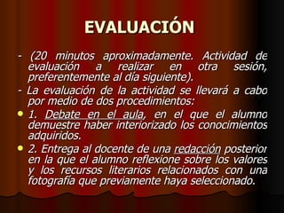 EVALUACIÓN   - (20 minutos aproximadamente. Actividad de evaluación a realizar en otra sesión, preferentemente al día siguiente). - La evaluación de la actividad se llevará a cabo por medio de dos procedimientos: 1.  Debate en el aula , en el que el alumno demuestre haber interiorizado los conocimientos adquiridos. 2. Entrega al docente de una  redacción  posterior en la que el alumno reflexione sobre los valores y los recursos literarios relacionados con una fotografía que previamente haya seleccionado. 