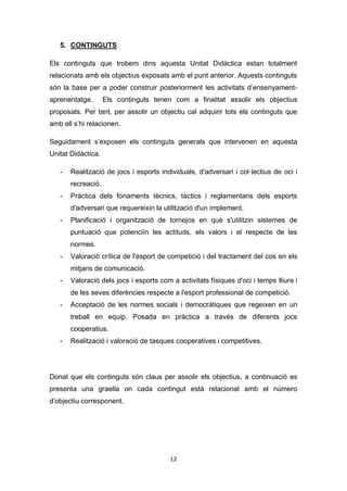 12
5. CONTINGUTS
Els continguts que trobem dins aquesta Unitat Didàctica estan totalment
relacionats amb els objectius exposats amb el punt anterior. Aquests continguts
són la base per a poder construir posteriorment les activitats d’ensenyament-
aprenentatge. Els continguts tenen com a finalitat assolir els objectius
proposats. Per tant, per assolir un objectiu cal adquirir tots els continguts que
amb ell s’hi relacionen.
Seguidament s’exposen els continguts generals que intervenen en aquesta
Unitat Didàctica.
- Realització de jocs i esports individuals, d'adversari i col·lectius de oci i
recreació.
- Pràctica dels fonaments tècnics, tàctics i reglamentaris dels esports
d'adversari que requereixin la utilització d'un implement.
- Planificació i organització de tornejos en què s'utilitzin sistemes de
puntuació que potenciïn les actituds, els valors i el respecte de les
normes.
- Valoració crítica de l'esport de competició i del tractament del cos en els
mitjans de comunicació.
- Valoració dels jocs i esports com a activitats físiques d'oci i temps lliure i
de les seves diferències respecte a l'esport professional de competició.
- Acceptació de les normes socials i democràtiques que regeixen en un
treball en equip. Posada en pràctica a través de diferents jocs
cooperatius.
- Realització i valoració de tasques cooperatives i competitives.
Donat que els continguts són claus per assolir els objectius, a continuació es
presenta una graella on cada contingut està relacionat amb el número
d’objectiu corresponent.
 