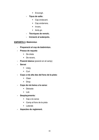 16
 Encongit.
- Tipus de salts:
 Cap endavant.
 Cap endarrere.
 Invers.
 Amb gir.
- Tècniques de remolc.
- Iniciació al waterpolo.
ESPORTS 3: Bàdminton
- Preparació al cop de bàdminton.
- Pressa de raqueta
 De dreta
 De revers.
- Posició bàsica (posició en el camp)
- Servei
 Llarg
 Curt
- Cops a mà alta des del fons de la pista:
 Clear
 Drop
- Cops de mà baixa a la xarxa:
 Deixada
 Lob
- Desplaçaments:
 Cap a la xarxa
 Camp al fons de la pista
 Laterals
- Aspectes de reglament.
 