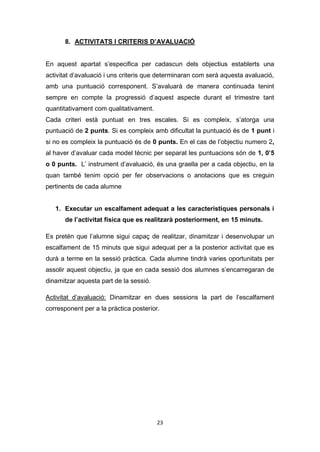 23
8. ACTIVITATS I CRITERIS D’AVALUACIÓ
En aquest apartat s’especifica per cadascun dels objectius establerts una
activitat d’avaluació i uns criteris que determinaran com serà aquesta avaluació,
amb una puntuació corresponent. S’avaluarà de manera continuada tenint
sempre en compte la progressió d’aquest aspecte durant el trimestre tant
quantitativament com qualitativament.
Cada criteri està puntuat en tres escales. Si es compleix, s’atorga una
puntuació de 2 punts. Si es compleix amb dificultat la puntuació és de 1 punt i
si no es compleix la puntuació és de 0 punts. En el cas de l’objectiu numero 2,
al haver d’avaluar cada model tècnic per separat les puntuacions són de 1, 0’5
o 0 punts. L’ instrument d’avaluació, és una graella per a cada objectiu, en la
quan també tenim opció per fer observacions o anotacions que es creguin
pertinents de cada alumne
1. Executar un escalfament adequat a les característiques personals i
de l’activitat física que es realitzarà posteriorment, en 15 minuts.
Es pretén que l’alumne sigui capaç de realitzar, dinamitzar i desenvolupar un
escalfament de 15 minuts que sigui adequat per a la posterior activitat que es
durà a terme en la sessió pràctica. Cada alumne tindrà varies oportunitats per
assolir aquest objectiu, ja que en cada sessió dos alumnes s’encarregaran de
dinamitzar aquesta part de la sessió.
Activitat d’avaluació: Dinamitzar en dues sessions la part de l’escalfament
corresponent per a la pràctica posterior.
 