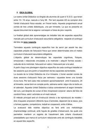 3
2. IDEA GLOBAL
La nostra Unitat Didàctica va dirigida als alumnes de quart d’ E.S.O, que tenen
entre 15 i 16 anys, nascuts a l’any 98. Per tant aquesta UD es compren dins
l’àmbit d’educació física escolar, en l’horari lectiu. Aquesta programació anual
consta de tres unitats didàctiques, una per trimestre. La que es presenta en
aquest document és la segona i correspon a l’àrea de jocs i esports.
La finalitat global dels aprenentatges és treballar tots els aspectes específics
marcats pel currículum d’educació secundaria obligatòria respecte el contingut
del bloc de jocs i esports.
Tanmateix aquests continguts específics han de servir per assolir les deu
capacitats pròpies de l’educació física que venen determinades dins el mateix
currículum d’educació secundaria obligatòria.
L’objectiu global és desenvolupar les capacitats cognitives, físiques,
emocionals i relacionals vinculades a la motricitat i adquirir formes socials i
culturals de la motricitat, l'educació en valors i l'educació per a la salut.
A partir d’aquí ens plantegem objectius específics de cada contingut treballat en
les sessions que ens portin a l’assoliment de les capacitats esmentades.
La durada de la Unitat Didàctica és d’un trimestre. L’horari escolar consta de
dues sessions d’educació física per setmana i aquestes tenen una durada
d’una hora. Per tant cada més contarem aproximadament amb 8 sessions, 24
al trimestre, sense tenir en compte ponts, setmana santa i algun dia no lectiu en
el calendari. Aquesta Unitat Didàctica s’ubica concretament al segon trimestre
del curs, just després de cursar el bloc d’expressió corporal i abans del bloc de
condició física, salut i activitats en el medi natural.
El mètode principal serà el d’instrucció directa o de reproducció de models i
dins d’aquests emprarem diferents tipus d’activitats, depenent de la tasca, jocs
o formes jugades, competicions, treball en cooperació, entre d’altres.
La avaluació dels nostres objectius es farà amb una metodologia
d’aprenentatge continuat, amb l’ajuda de graelles d’observació, les quals ens
permetran mantenir un registre de l’assoliment dels criteris d’avaluació
preestablerts que marca el currículum relacionats amb els continguts treballats
en aquest bloc específic.
 