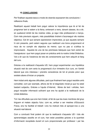 33
10.CONCLUSIONS
Per finalitzar aquesta tasca a mode de cloenda exposarem les conclusions i
reflexions finals.
Realitzant aquest treball hem pogut valorar la importància que té el fet de
programar tant si estem a la feina, entrenant a nens, donant classes, és a dir,
en qualsevol àmbit de les nostres vides, ja sigui més professional o menys.
Com més previsors siguem, més possibilitats tindrem d’aconseguir els nostres
objectius. Cal dir que sempre apareixeran imprevistos, ja que aquests sempre
hi són presents, però estem segures que realitzant una bona programació el
riscs de no complir els objectius és menor, que no pas si s’utilitza la
improvisació. Aquesta és una de les premisses bàsiques que hem extret de
l’assignatura i que hem pogut posar en pràctica amb la nostra Unitat Didàctica.
Val a dir que és l’essència de tots els coneixements que hem adquirit al llarg
del curs.
Gràcies a la realització d’aquesta UD, hem pogut experimentar una hipotètica
situació real de com seria la programació d’un trimestre d’un curs, en l’àmbit
laboral que ens interessa i prendre consciència de tot el procés previ que
existeix abans d’iniciar un projecte.
Hem trobat amb algunes dificultats, però que finalment hem pogut resoldre amb
comoditat, com per exemple, alhora de fer el diagnòstic inicial ja que ha estat
bastant subjectiu. Gràcies a l’ajuda d’Internet, llibres de text i articles, hem
pogut recopilar informació suficient que ens ha ajudat a la realització de la
Unitat didàctica.
Tot i les dificultats que ens hem trobat, el fet de que les dues membres del grup
tinguem el mateix objectiu futur, com es, arribar a ser mestres d’Educació
Física, ens ha facilitat el treball i ens ha motivat més al apropar-nos a una
situació real laboral.
Com a conclusió final podem dir que la realització d’aquesta UD i tots els
aprenentatges assolits en el curs, han estat possibles gràcies a la quantitat
d’informació recopilada durant el curs proporcionada per professor i per les
 